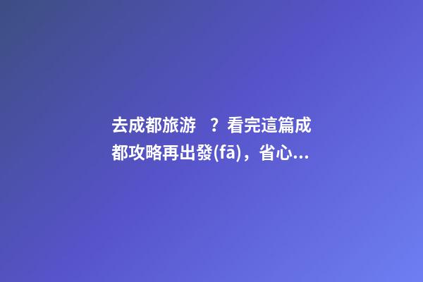 去成都旅游？看完這篇成都攻略再出發(fā)，省心省力打卡景點不錯過